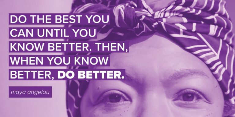 "Do the best you can until you know better. Then when you know better, do better." - Maya Angelou